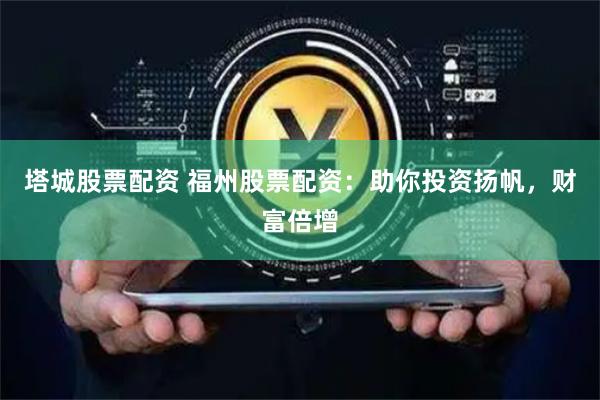 塔城股票配资 福州股票配资：助你投资扬帆，财富倍增