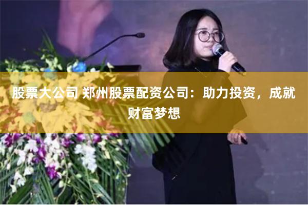 股票大公司 郑州股票配资公司：助力投资，成就财富梦想