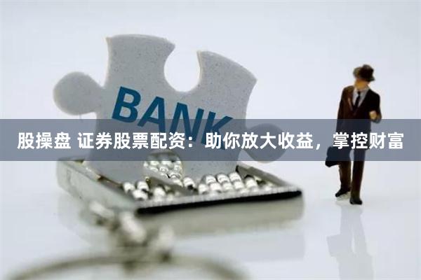 股操盘 证券股票配资：助你放大收益，掌控财富