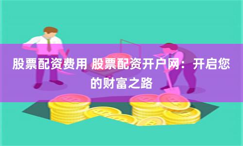 股票配资费用 股票配资开户网：开启您的财富之路