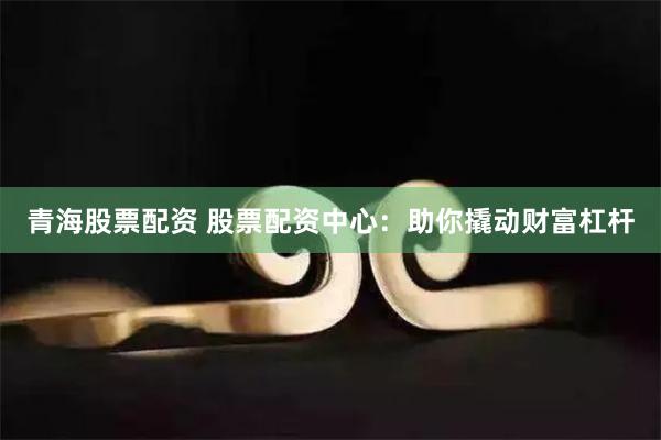 青海股票配资 股票配资中心：助你撬动财富杠杆