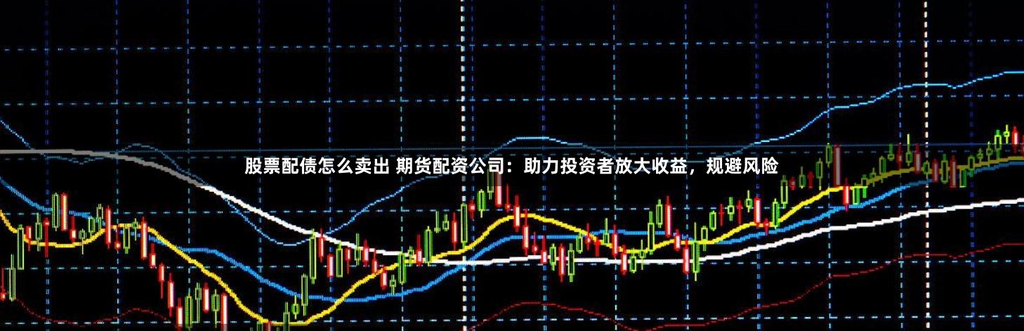 股票配债怎么卖出 期货配资公司：助力投资者放大收益，规避风险