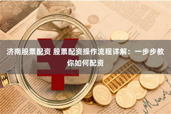 济南股票配资 股票配资操作流程详解：一步步教你如何配资