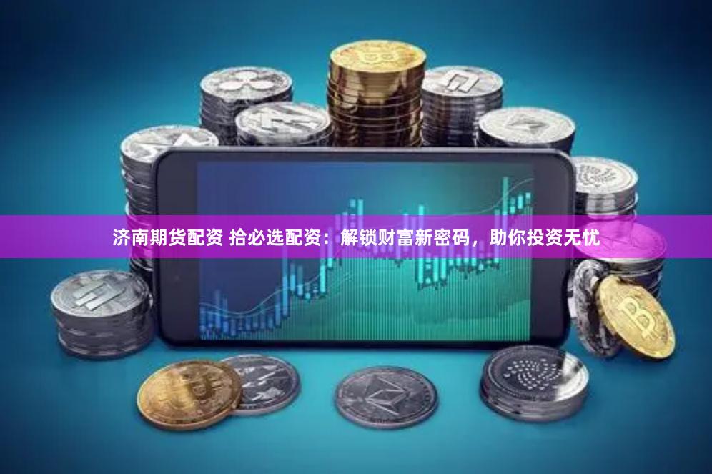 济南期货配资 拾必选配资：解锁财富新密码，助你投资无忧
