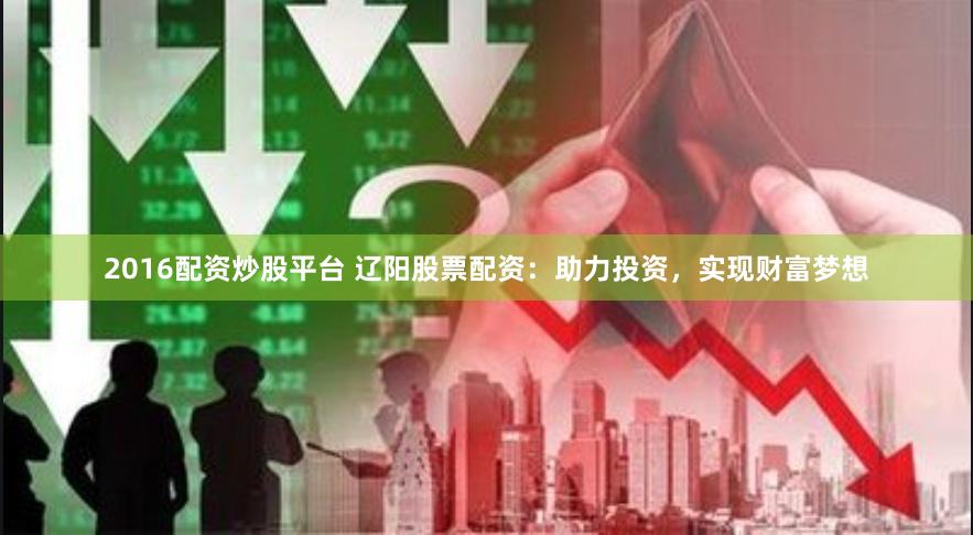 2016配资炒股平台 辽阳股票配资：助力投资，实现财富梦想