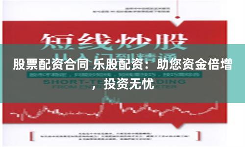 股票配资合同 乐股配资：助您资金倍增，投资无忧