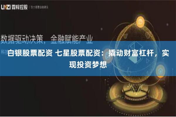 白银股票配资 七星股票配资：撬动财富杠杆，实现投资梦想