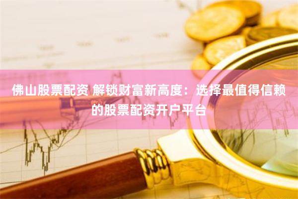佛山股票配资 解锁财富新高度：选择最值得信赖的股票配资开户平台