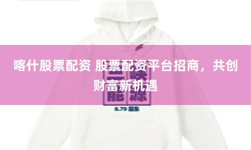 喀什股票配资 股票配资平台招商,共创财富新机遇